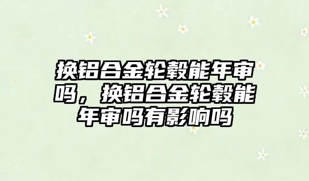 換鋁合金輪轂能年審嗎，換鋁合金輪轂能年審嗎有影響嗎