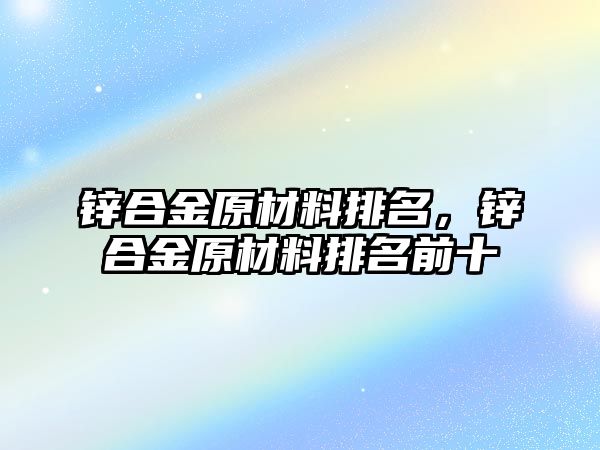 鋅合金原材料排名，鋅合金原材料排名前十