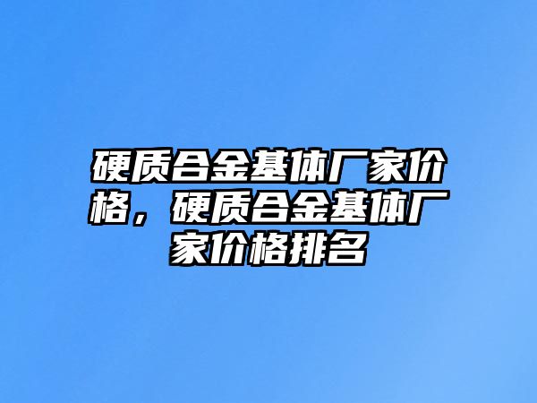 硬質(zhì)合金基體廠家價格，硬質(zhì)合金基體廠家價格排名