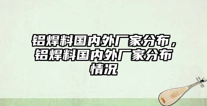 鋁焊料國內(nèi)外廠家分布，鋁焊料國內(nèi)外廠家分布情況