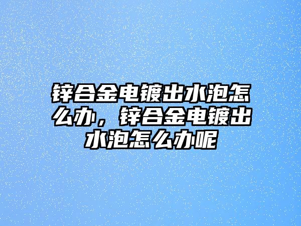 鋅合金電鍍出水泡怎么辦，鋅合金電鍍出水泡怎么辦呢