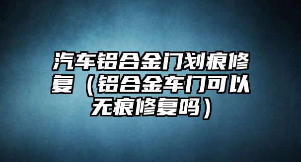 汽車鋁合金門劃痕修復(fù)（鋁合金車門可以無痕修復(fù)嗎）