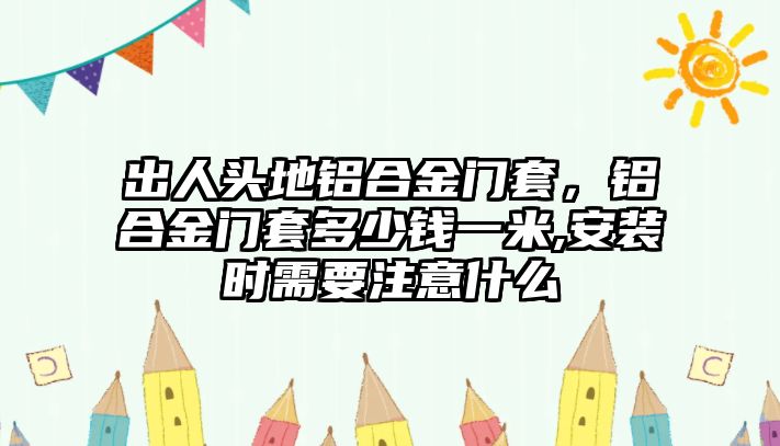 出人頭地鋁合金門套，鋁合金門套多少錢一米,安裝時需要注意什么