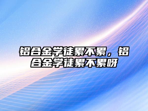 鋁合金學(xué)徒累不累，鋁合金學(xué)徒累不累呀