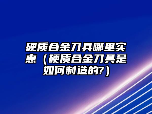 硬質(zhì)合金刀具哪里實惠（硬質(zhì)合金刀具是如何制造的?）