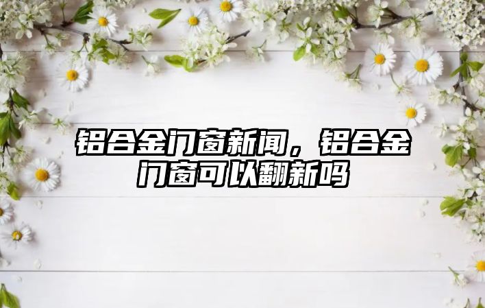 鋁合金門窗新聞，鋁合金門窗可以翻新嗎