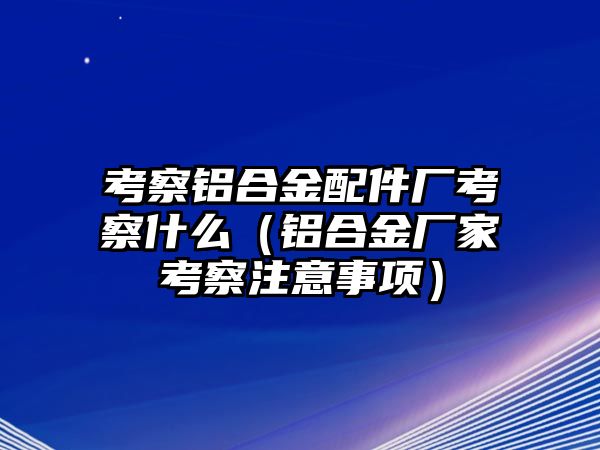 考察鋁合金配件廠考察什么（鋁合金廠家考察注意事項）