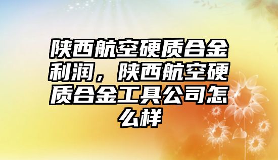 陜西航空硬質(zhì)合金利潤，陜西航空硬質(zhì)合金工具公司怎么樣