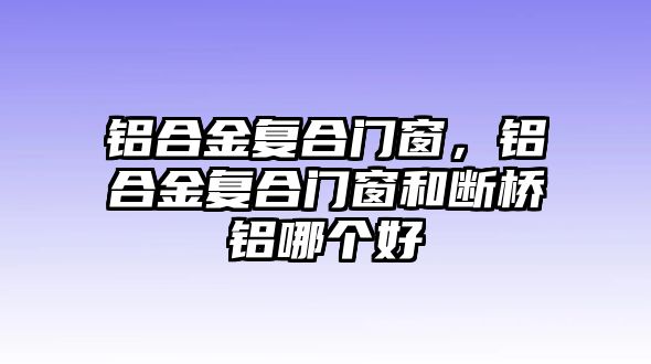 鋁合金復(fù)合門窗，鋁合金復(fù)合門窗和斷橋鋁哪個(gè)好