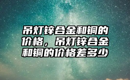 吊燈鋅合金和銅的價格，吊燈鋅合金和銅的價格差多少