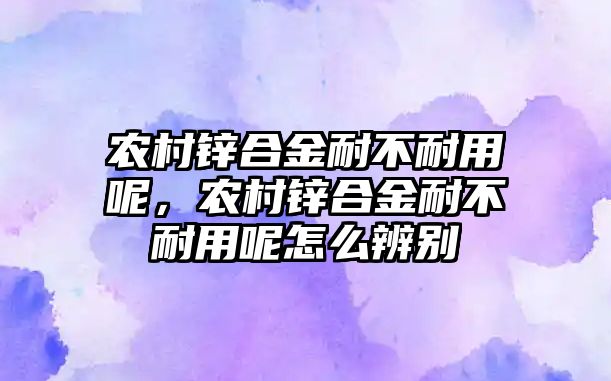 農(nóng)村鋅合金耐不耐用呢，農(nóng)村鋅合金耐不耐用呢怎么辨別