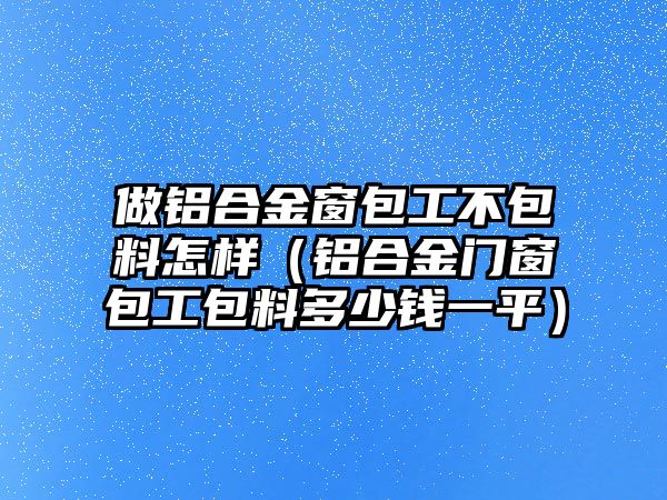 做鋁合金窗包工不包料怎樣（鋁合金門窗包工包料多少錢一平）