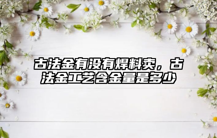 古法金有沒(méi)有焊料賣，古法金工藝含金量是多少