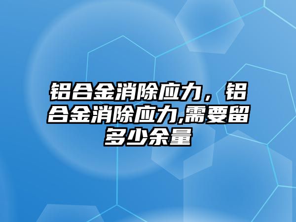 鋁合金消除應(yīng)力，鋁合金消除應(yīng)力,需要留多少余量