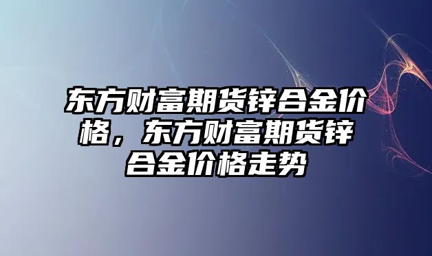 東方財富期貨鋅合金價格，東方財富期貨鋅合金價格走勢