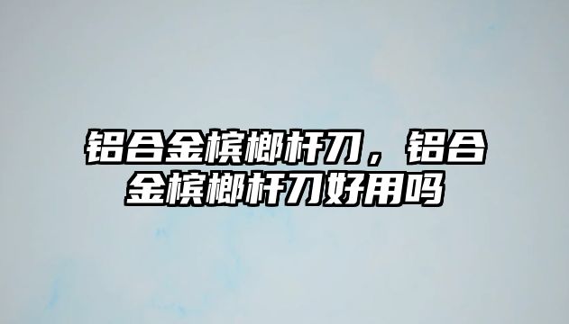 鋁合金檳榔桿刀，鋁合金檳榔桿刀好用嗎