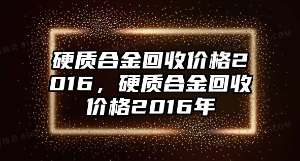 硬質(zhì)合金回收價(jià)格2016，硬質(zhì)合金回收價(jià)格2016年