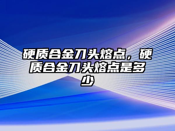 硬質合金刀頭熔點，硬質合金刀頭熔點是多少