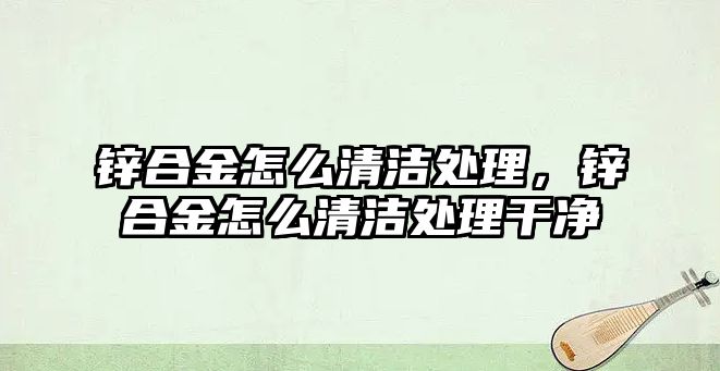 鋅合金怎么清潔處理，鋅合金怎么清潔處理干凈