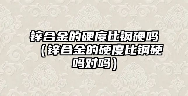 鋅合金的硬度比鋼硬嗎（鋅合金的硬度比鋼硬嗎對嗎）