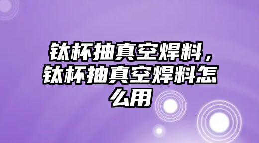 鈦杯抽真空焊料，鈦杯抽真空焊料怎么用