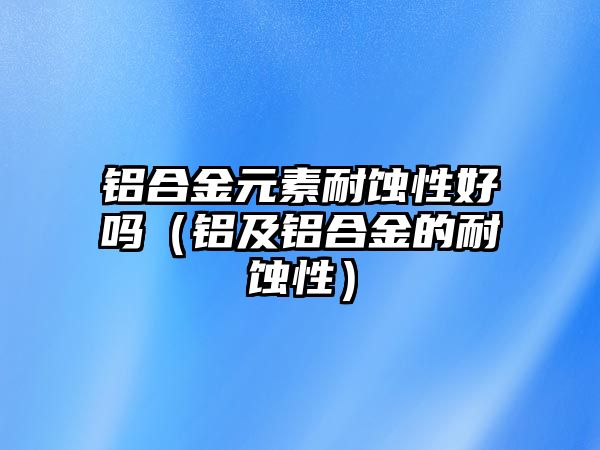 鋁合金元素耐蝕性好嗎（鋁及鋁合金的耐蝕性）