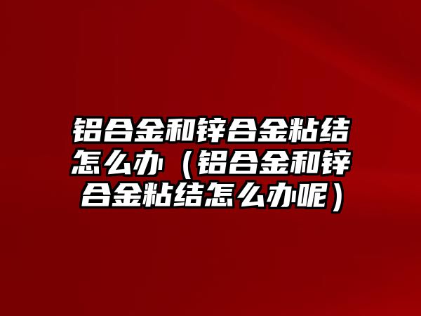 鋁合金和鋅合金粘結(jié)怎么辦（鋁合金和鋅合金粘結(jié)怎么辦呢）