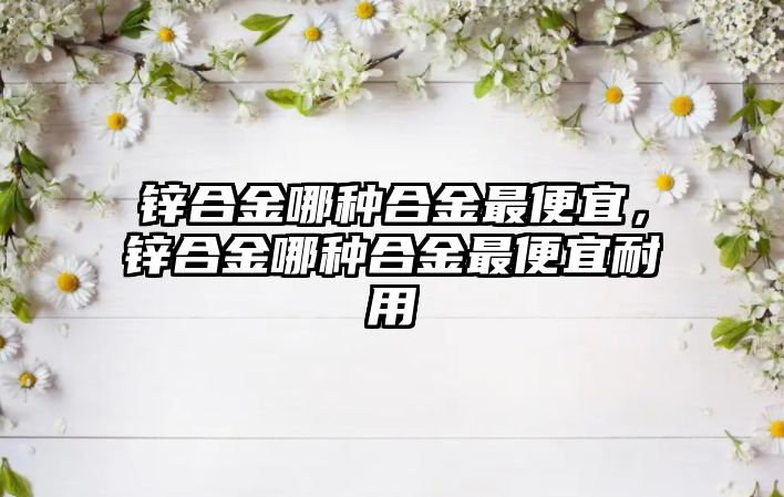 鋅合金哪種合金最便宜，鋅合金哪種合金最便宜耐用