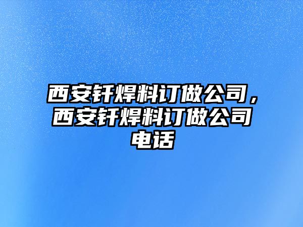 西安釬焊料訂做公司，西安釬焊料訂做公司電話