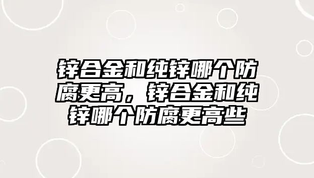 鋅合金和純鋅哪個防腐更高，鋅合金和純鋅哪個防腐更高些