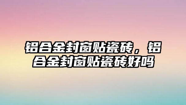 鋁合金封窗貼瓷磚，鋁合金封窗貼瓷磚好嗎