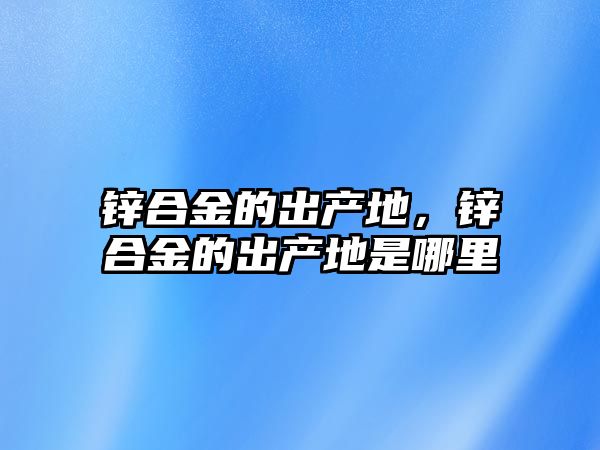 鋅合金的出產地，鋅合金的出產地是哪里