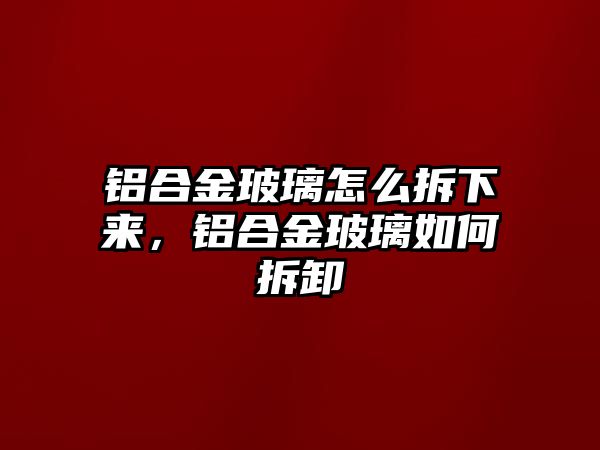 鋁合金玻璃怎么拆下來，鋁合金玻璃如何拆卸