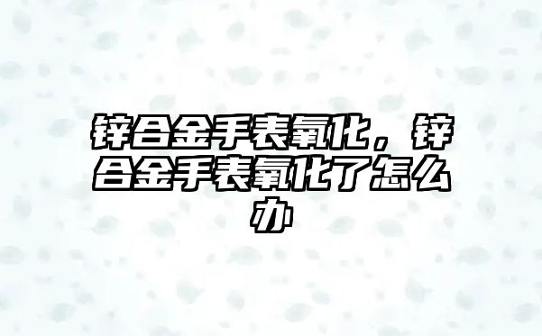 鋅合金手表氧化，鋅合金手表氧化了怎么辦