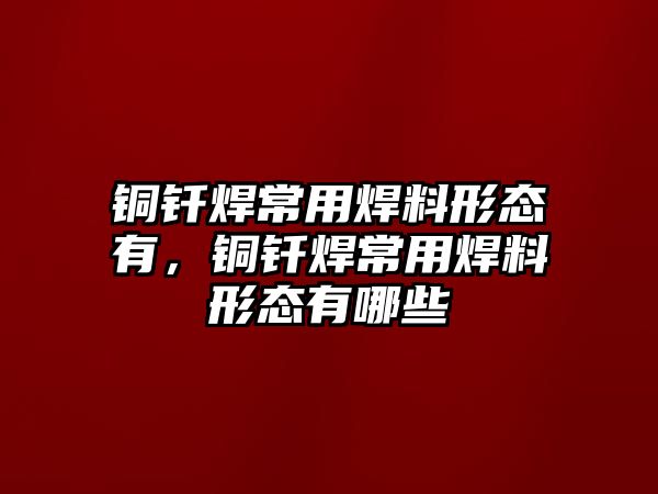 銅釬焊常用焊料形態(tài)有，銅釬焊常用焊料形態(tài)有哪些