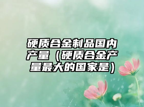 硬質(zhì)合金制品國內(nèi)產(chǎn)量（硬質(zhì)合金產(chǎn)量最大的國家是）