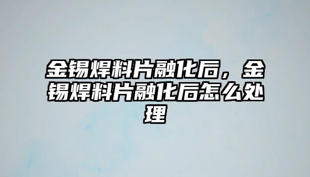 金錫焊料片融化后，金錫焊料片融化后怎么處理