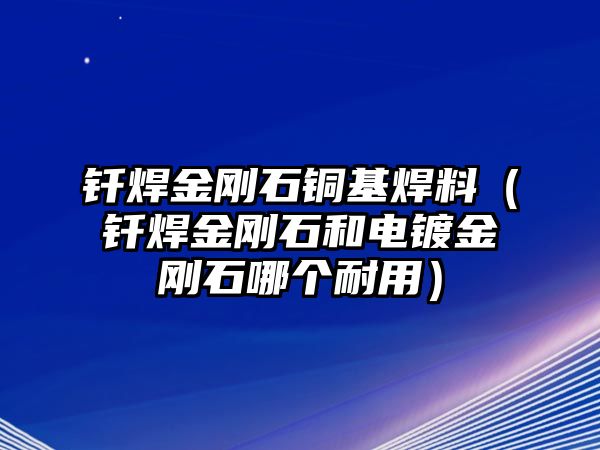 釬焊金剛石銅基焊料（釬焊金剛石和電鍍金剛石哪個耐用）