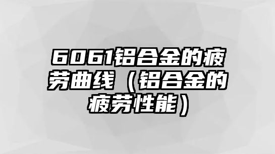 6061鋁合金的疲勞曲線（鋁合金的疲勞性能）