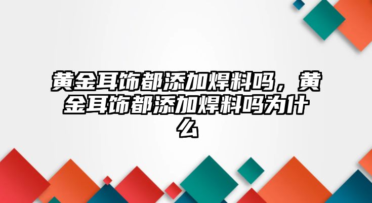 黃金耳飾都添加焊料嗎，黃金耳飾都添加焊料嗎為什么