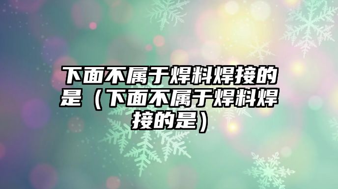 下面不屬于焊料焊接的是（下面不屬于焊料焊接的是）