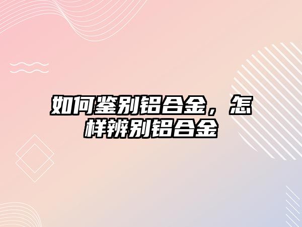 如何鑒別鋁合金，怎樣辨別鋁合金