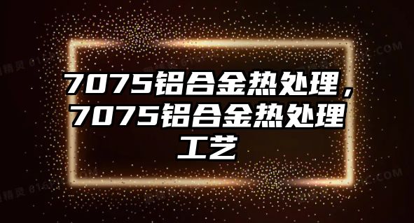 7075鋁合金熱處理，7075鋁合金熱處理工藝