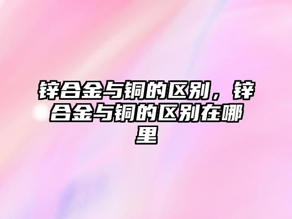 鋅合金與銅的區(qū)別，鋅合金與銅的區(qū)別在哪里