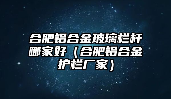 合肥鋁合金玻璃欄桿哪家好（合肥鋁合金護(hù)欄廠家）