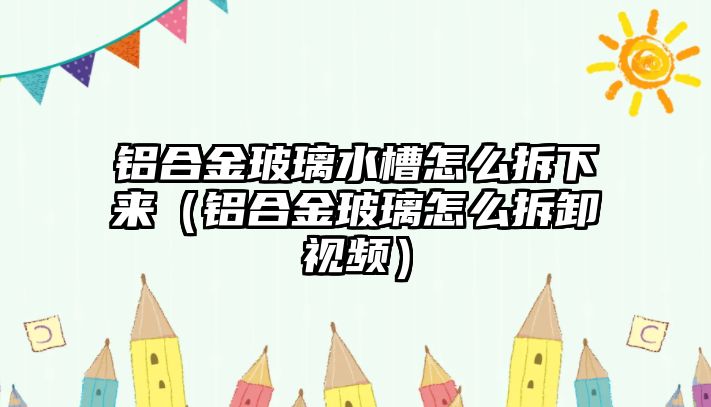 鋁合金玻璃水槽怎么拆下來（鋁合金玻璃怎么拆卸視頻）