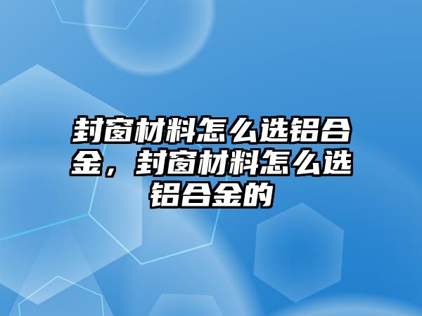 封窗材料怎么選鋁合金，封窗材料怎么選鋁合金的