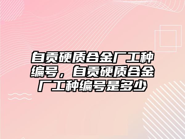 自貢硬質合金廠工種編號，自貢硬質合金廠工種編號是多少