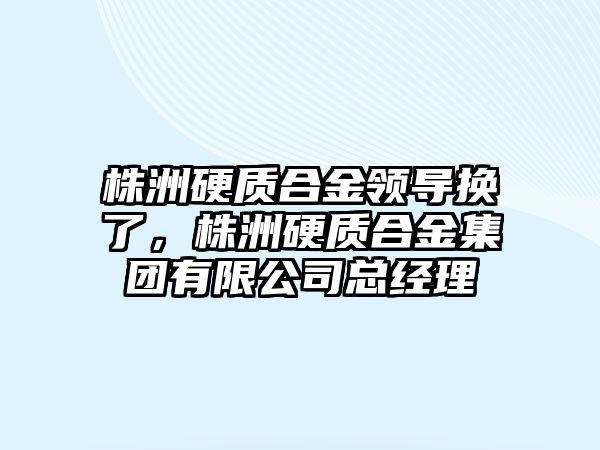 株洲硬質合金領導換了，株洲硬質合金集團有限公司總經理