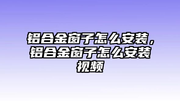 鋁合金窗子怎么安裝，鋁合金窗子怎么安裝視頻